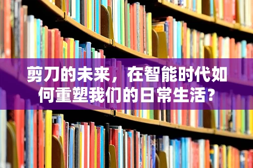剪刀的未来，在智能时代如何重塑我们的日常生活？