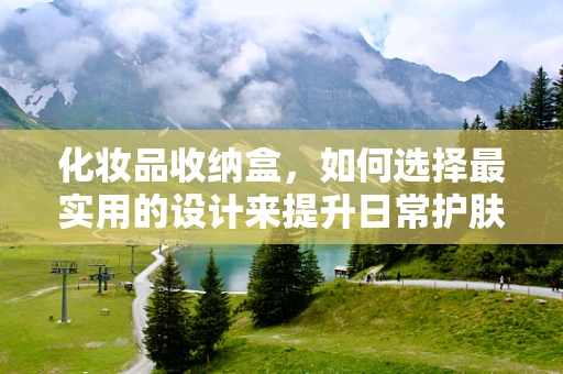 化妆品收纳盒，如何选择最实用的设计来提升日常护肤效率？