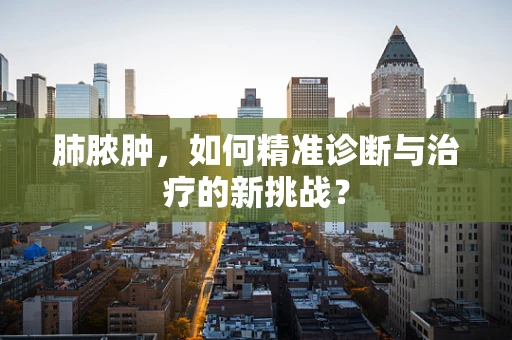 肺脓肿，如何精准诊断与治疗的新挑战？