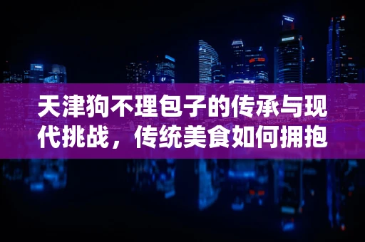 天津狗不理包子的传承与现代挑战，传统美食如何拥抱数字化时代？