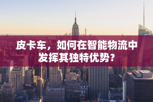 皮卡车，如何在智能物流中发挥其独特优势？