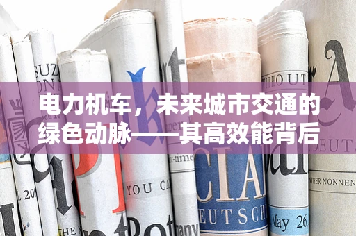 电力机车，未来城市交通的绿色动脉——其高效能背后的技术挑战是什么？