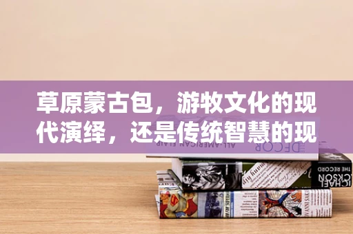 草原蒙古包，游牧文化的现代演绎，还是传统智慧的现代挑战？