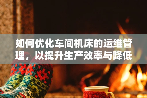如何优化车间机床的运维管理，以提升生产效率与降低成本？