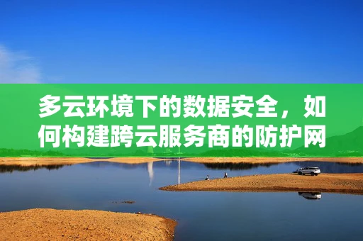 多云环境下的数据安全，如何构建跨云服务商的防护网？