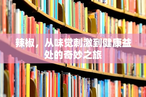 辣椒，从味觉刺激到健康益处的奇妙之旅