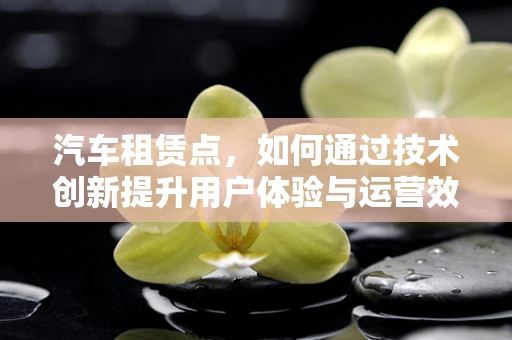 汽车租赁点，如何通过技术创新提升用户体验与运营效率？
