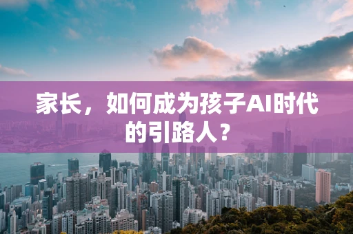 家长，如何成为孩子AI时代的引路人？