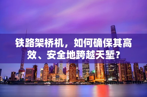 铁路架桥机，如何确保其高效、安全地跨越天堑？