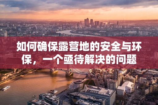 如何确保露营地的安全与环保，一个亟待解决的问题