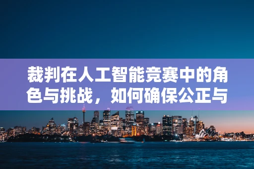 裁判在人工智能竞赛中的角色与挑战，如何确保公正与效率？