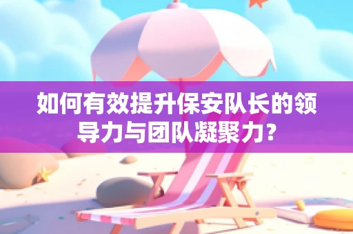 如何有效提升保安队长的领导力与团队凝聚力？
