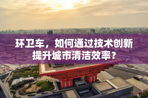 环卫车，如何通过技术创新提升城市清洁效率？