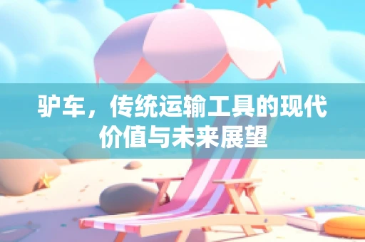 驴车，传统运输工具的现代价值与未来展望