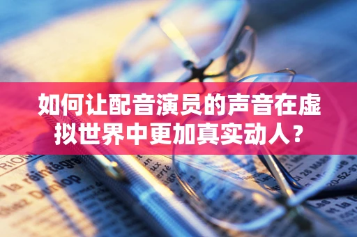 如何让配音演员的声音在虚拟世界中更加真实动人？