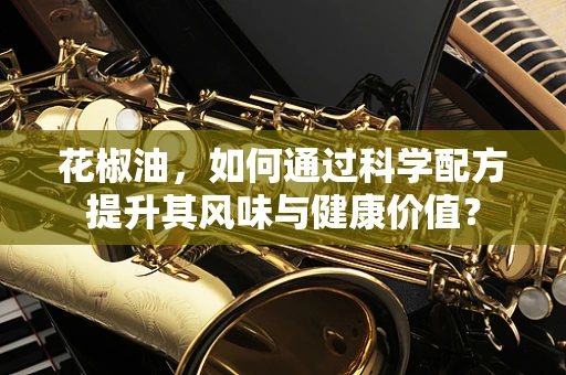 花椒油，如何通过科学配方提升其风味与健康价值？