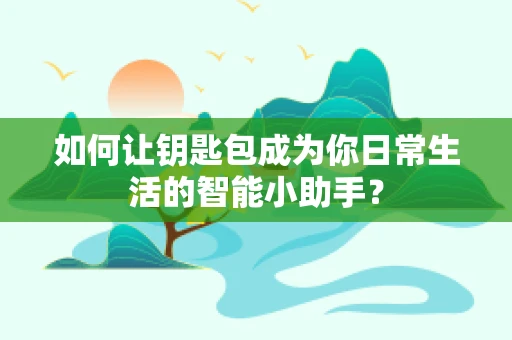 如何让钥匙包成为你日常生活的智能小助手？