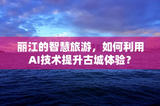 丽江的智慧旅游，如何利用AI技术提升古城体验？