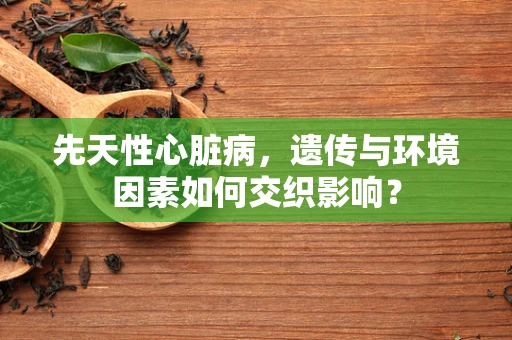 先天性心脏病，遗传与环境因素如何交织影响？