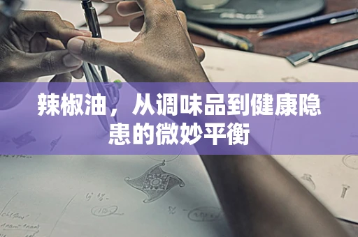 辣椒油，从调味品到健康隐患的微妙平衡