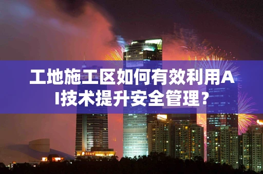 工地施工区如何有效利用AI技术提升安全管理？