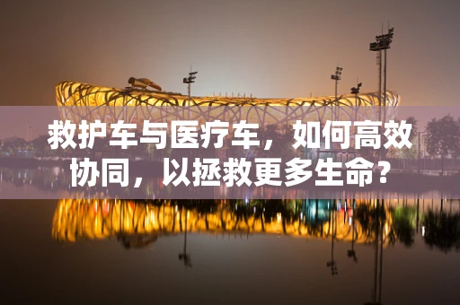救护车与医疗车，如何高效协同，以拯救更多生命？