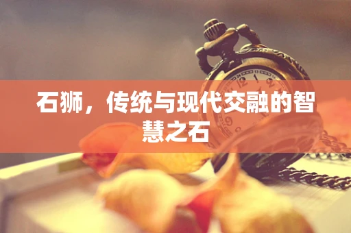 石狮，传统与现代交融的智慧之石