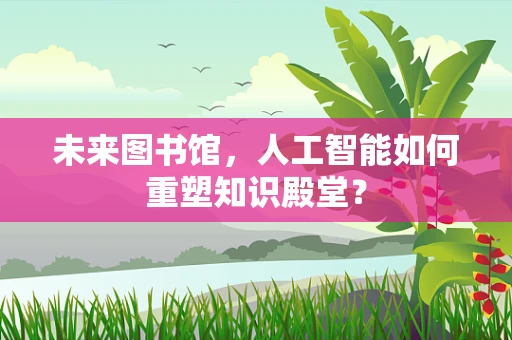 未来图书馆，人工智能如何重塑知识殿堂？