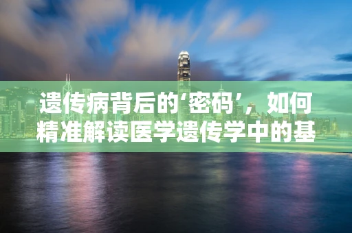遗传病背后的‘密码’，如何精准解读医学遗传学中的基因变异？