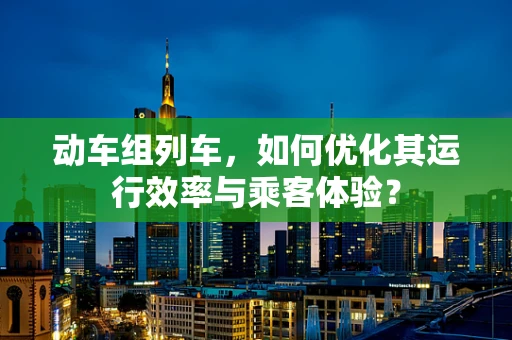 动车组列车，如何优化其运行效率与乘客体验？