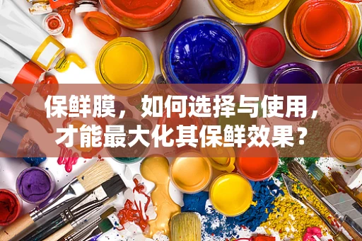 保鲜膜，如何选择与使用，才能最大化其保鲜效果？
