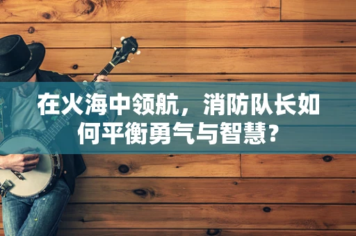 在火海中领航，消防队长如何平衡勇气与智慧？