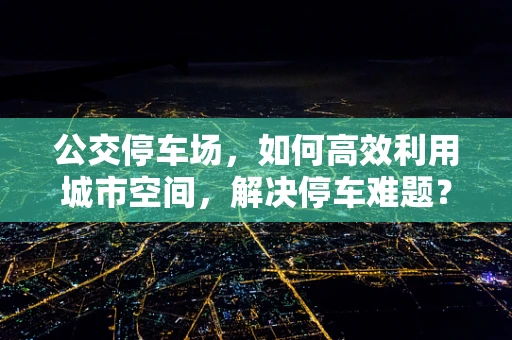公交停车场，如何高效利用城市空间，解决停车难题？