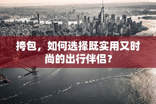 挎包，如何选择既实用又时尚的出行伴侣？