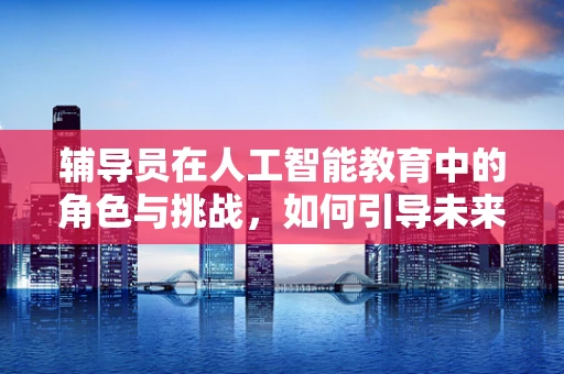 辅导员在人工智能教育中的角色与挑战，如何引导未来技术人才？