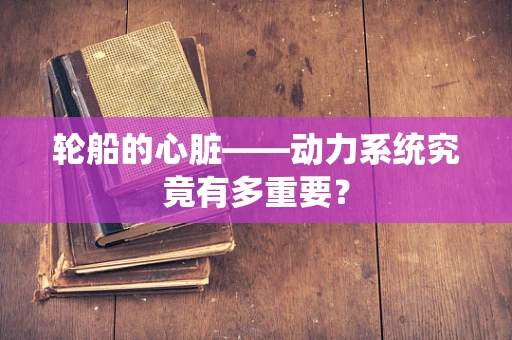 轮船的心脏——动力系统究竟有多重要？