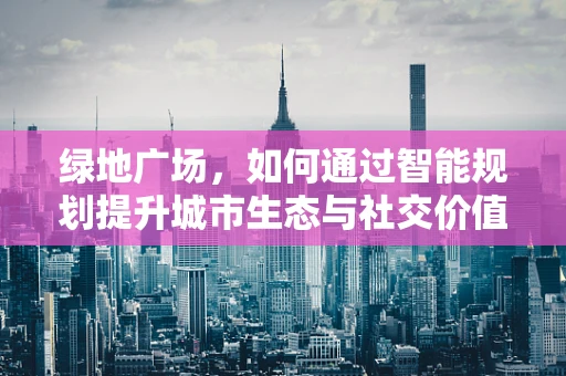 绿地广场，如何通过智能规划提升城市生态与社交价值？
