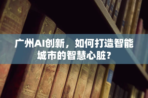 广州AI创新，如何打造智能城市的智慧心脏？