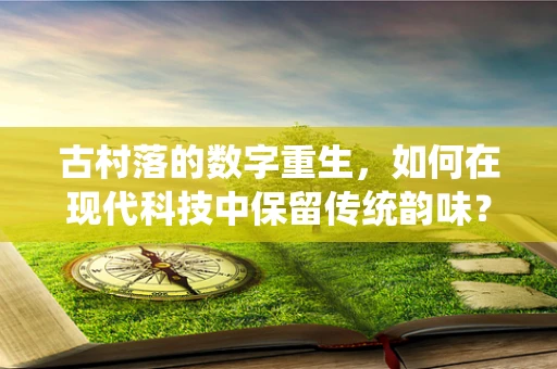 古村落的数字重生，如何在现代科技中保留传统韵味？