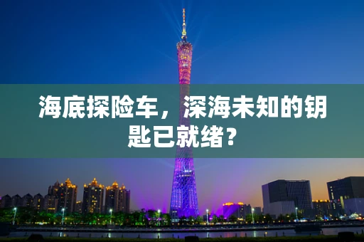 海底探险车，深海未知的钥匙已就绪？