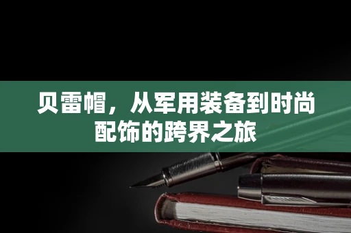贝雷帽，从军用装备到时尚配饰的跨界之旅