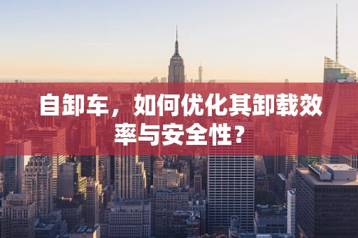自卸车，如何优化其卸载效率与安全性？