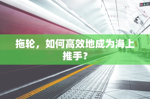 拖轮，如何高效地成为海上推手？