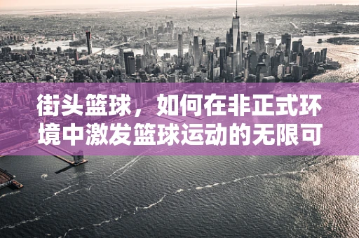 街头篮球，如何在非正式环境中激发篮球运动的无限可能？