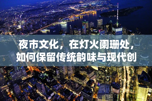 夜市文化，在灯火阑珊处，如何保留传统韵味与现代创新的完美融合？