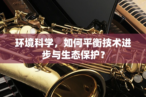 环境科学，如何平衡技术进步与生态保护？