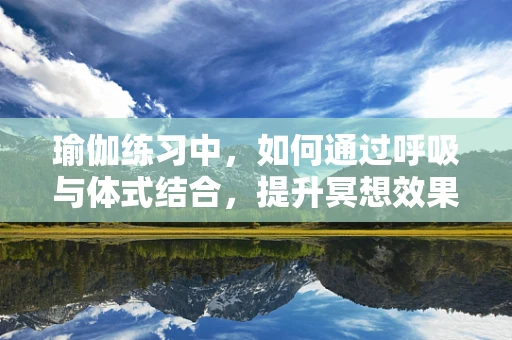 瑜伽练习中，如何通过呼吸与体式结合，提升冥想效果？