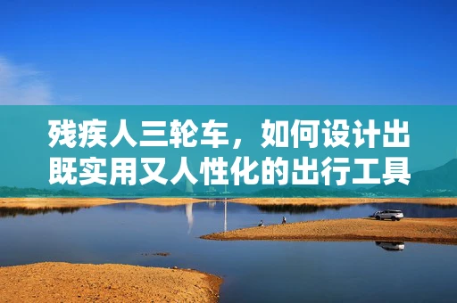 残疾人三轮车，如何设计出既实用又人性化的出行工具？