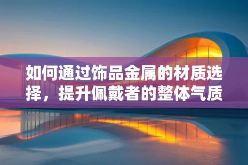 如何通过饰品金属的材质选择，提升佩戴者的整体气质？
