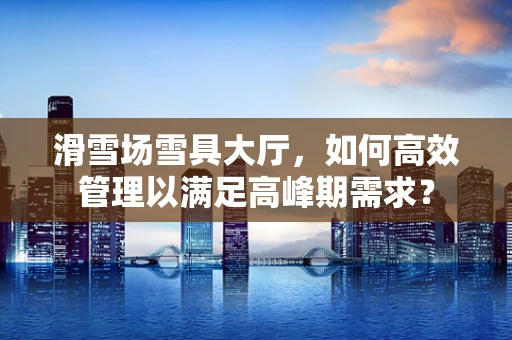 滑雪场雪具大厅，如何高效管理以满足高峰期需求？